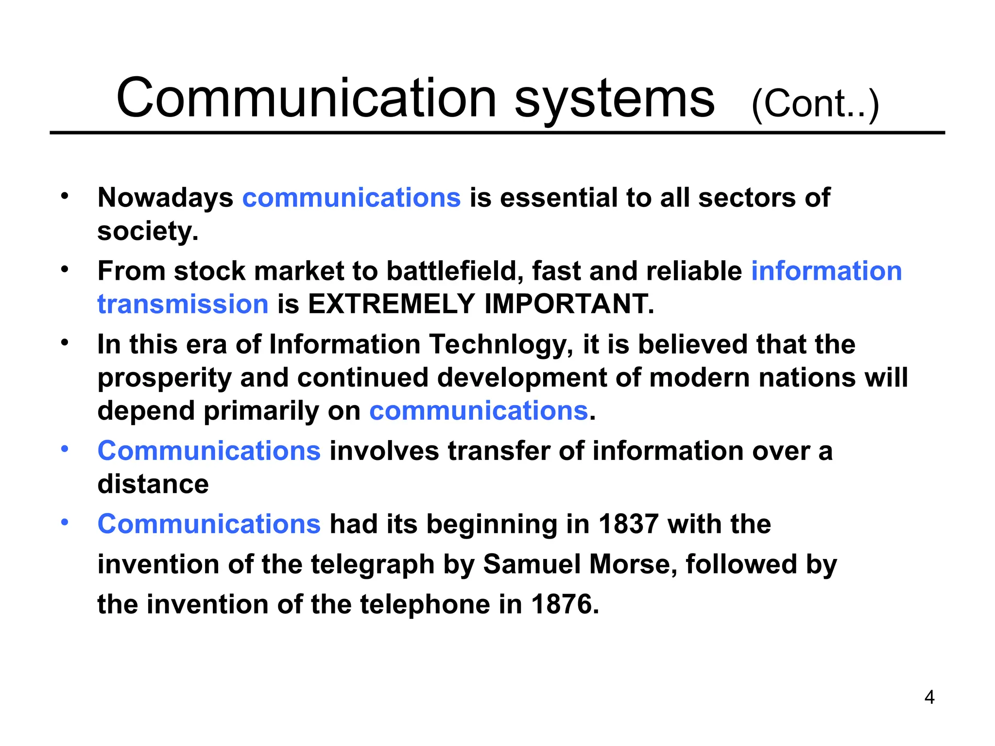 4
Communication systems (Cont..)
• Nowadays communications is essential to all sectors of
society.
• From stock market to battlefield, fast and reliable information
transmission is EXTREMELY IMPORTANT.
• In this era of Information Technlogy, it is believed that the
prosperity and continued development of modern nations will
depend primarily on communications.
• Communications involves transfer of information over a
distance
• Communications had its beginning in 1837 with the
invention of the telegraph by Samuel Morse, followed by
the invention of the telephone in 1876.
 