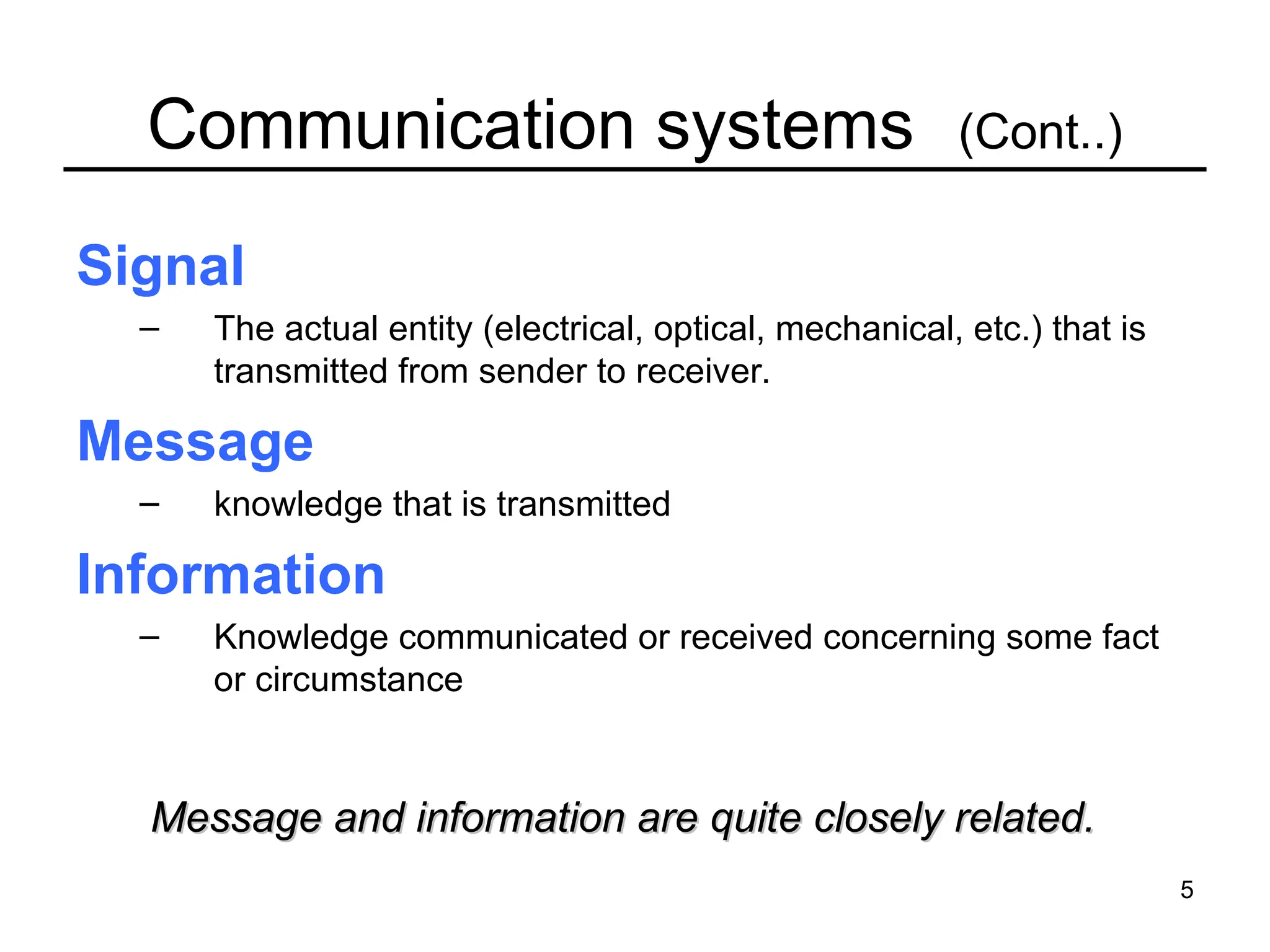 5
Communication systems (Cont..)
Signal
– The actual entity (electrical, optical, mechanical, etc.) that is
transmitted from sender to receiver.
Message
– knowledge that is transmitted
Information
– Knowledge communicated or received concerning some fact
or circumstance
Message and information are quite closely related.
Message and information are quite closely related.
 