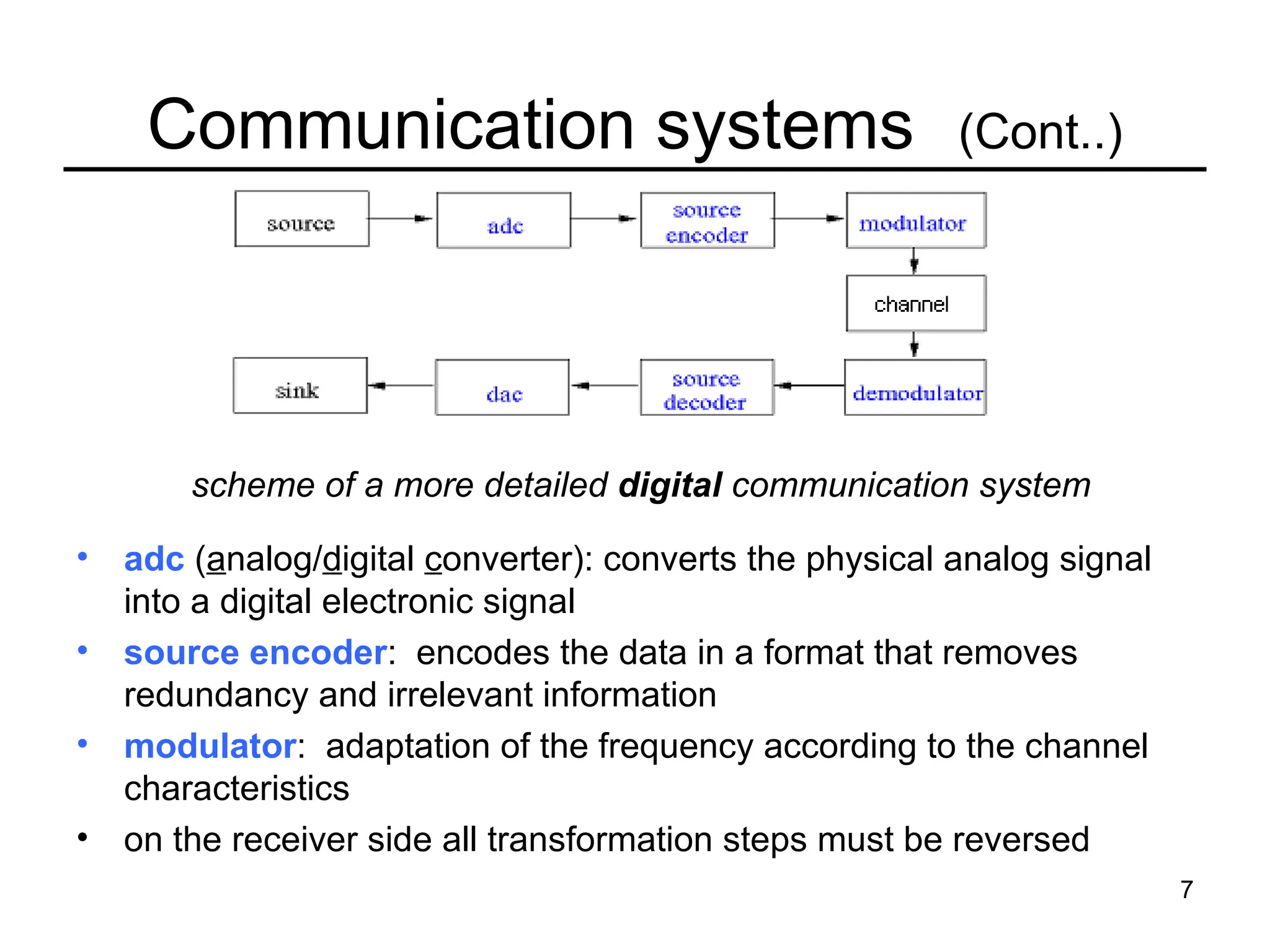 7
Communication systems (Cont..)
• adc (analog/digital converter): converts the physical analog signal
into a digital electronic signal
• source encoder: encodes the data in a format that removes
redundancy and irrelevant information
• modulator: adaptation of the frequency according to the channel
characteristics
• on the receiver side all transformation steps must be reversed
scheme of a more detailed digital communication system
 