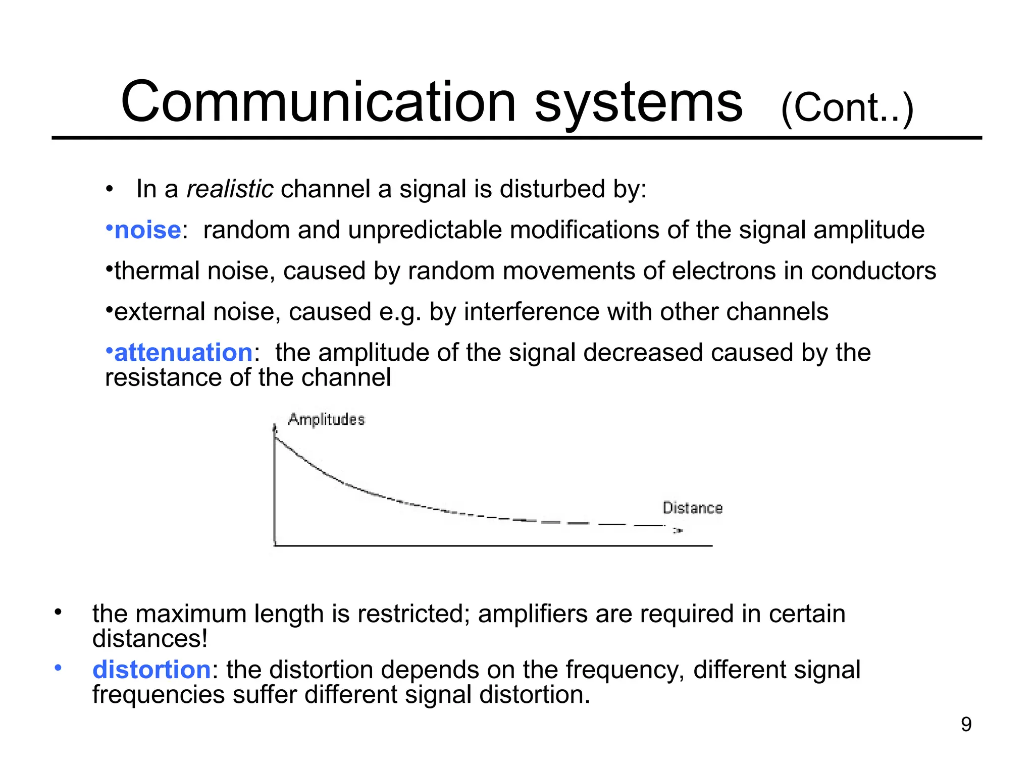 9
Communication systems (Cont..)
• the maximum length is restricted; amplifiers are required in certain
distances!
• distortion: the distortion depends on the frequency, different signal
frequencies suffer different signal distortion.
• In a realistic channel a signal is disturbed by:
•noise: random and unpredictable modifications of the signal amplitude
•thermal noise, caused by random movements of electrons in conductors
•external noise, caused e.g. by interference with other channels
•attenuation: the amplitude of the signal decreased caused by the
resistance of the channel
 