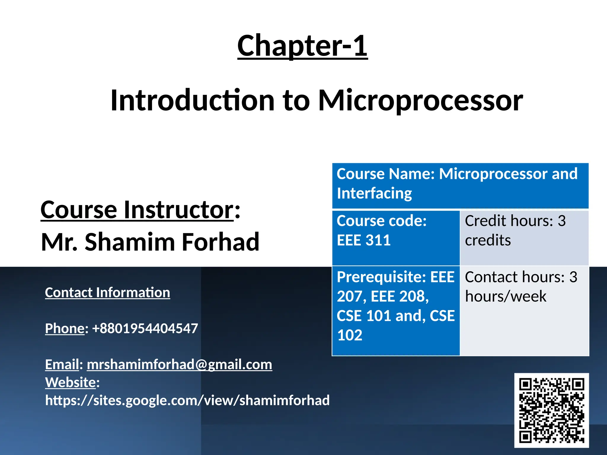 Introduction to Microprocessor
Course Instructor:
Mr. Shamim Forhad
Course Name: Microprocessor and
Interfacing
Course code:
EEE 311
Credit hours: 3
credits
Prerequisite: EEE
207, EEE 208,
CSE 101 and, CSE
102
Contact hours: 3
hours/week
Chapter-1
Contact Information
Phone: +8801954404547
Email: mrshamimforhad@gmail.com
Website:
https://sites.google.com/view/shamimforhad
 