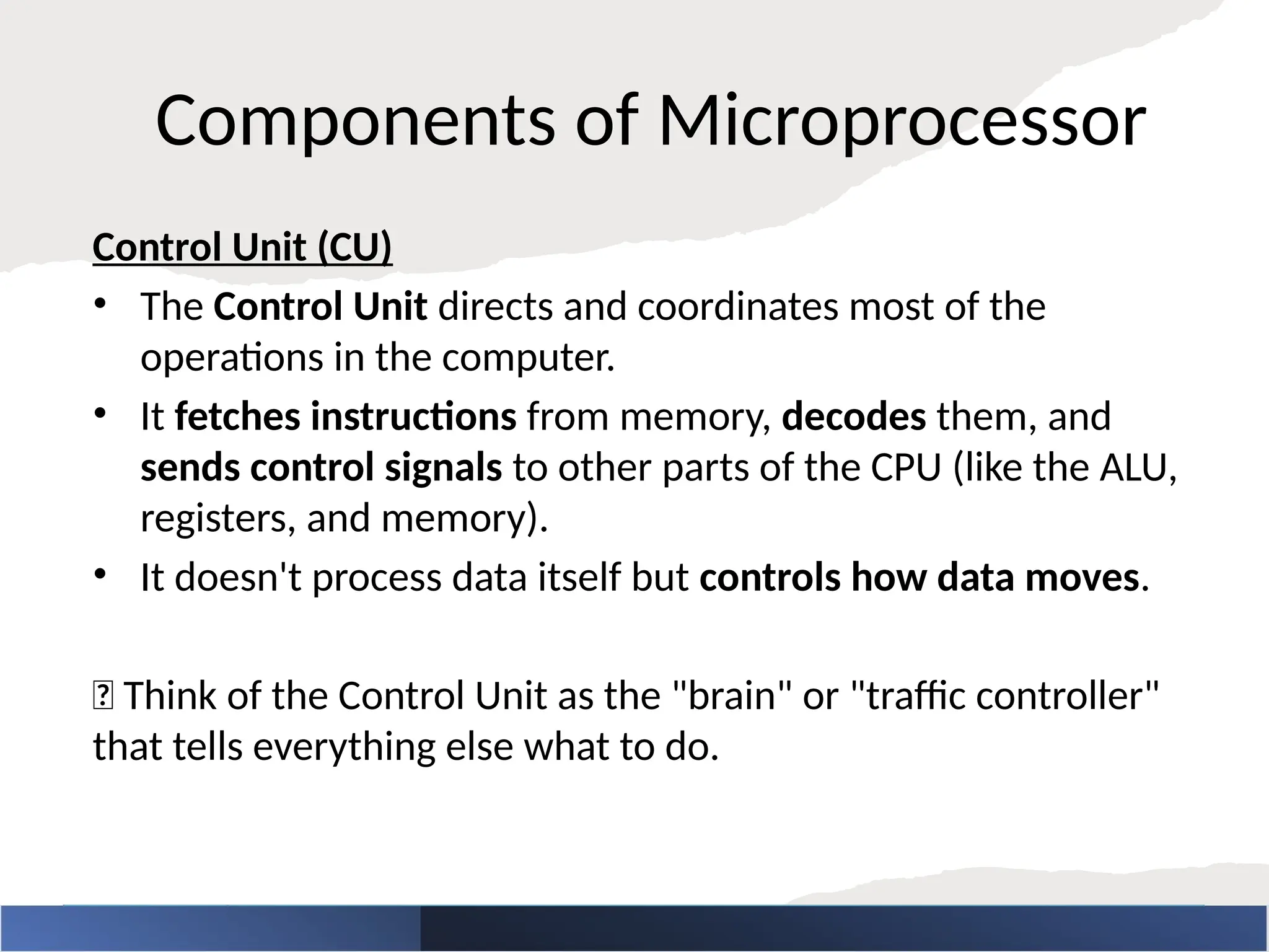 Components of Microprocessor
Control Unit (CU)
• The Control Unit directs and coordinates most of the
operations in the computer.
• It fetches instructions from memory, decodes them, and
sends control signals to other parts of the CPU (like the ALU,
registers, and memory).
• It doesn't process data itself but controls how data moves.
🧠 Think of the Control Unit as the "brain" or "traffic controller"
that tells everything else what to do.
 