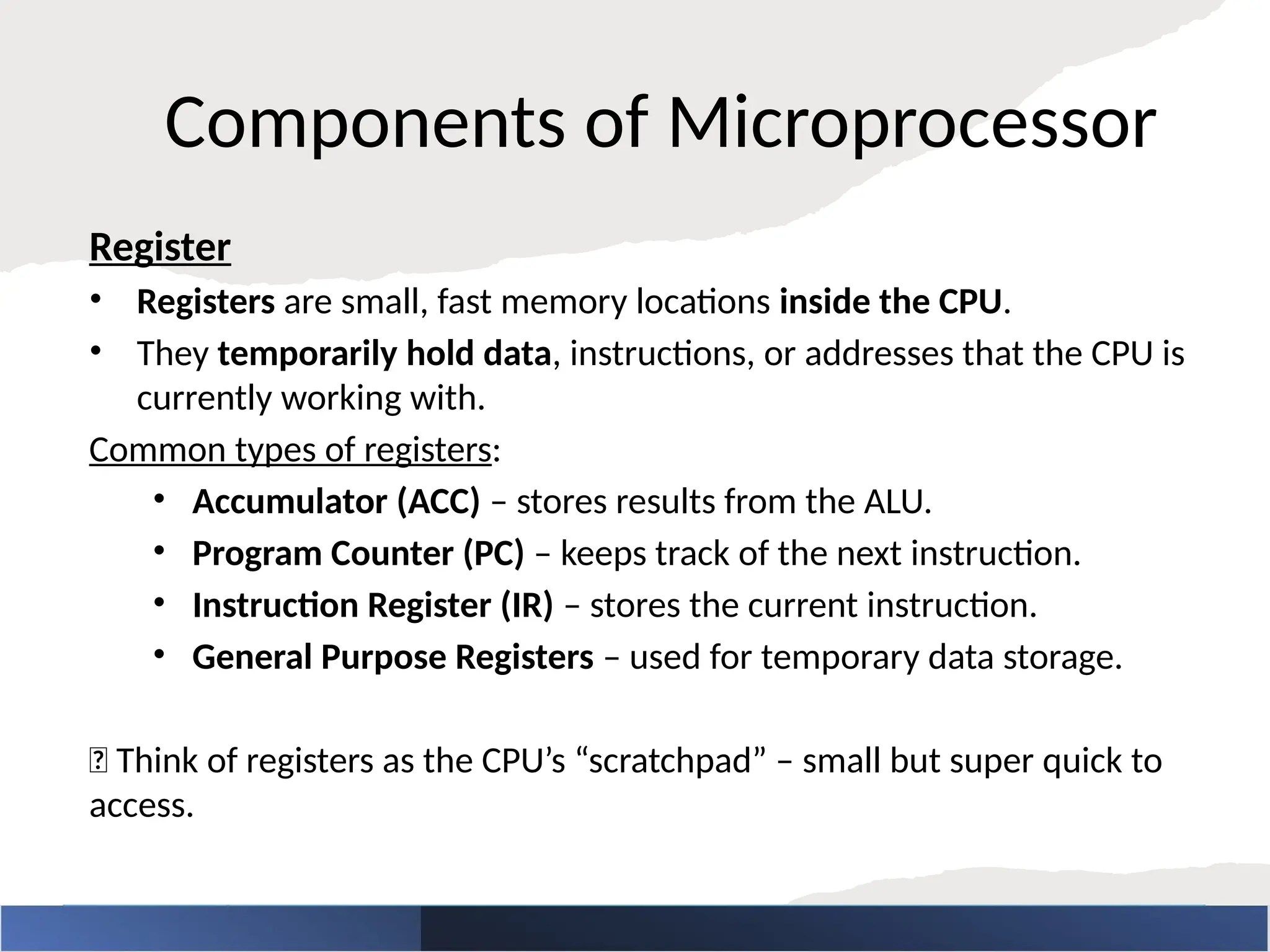 Components of Microprocessor
Register
• Registers are small, fast memory locations inside the CPU.
• They temporarily hold data, instructions, or addresses that the CPU is
currently working with.
Common types of registers:
• Accumulator (ACC) – stores results from the ALU.
• Program Counter (PC) – keeps track of the next instruction.
• Instruction Register (IR) – stores the current instruction.
• General Purpose Registers – used for temporary data storage.
🧠 Think of registers as the CPU’s “scratchpad” – small but super quick to
access.
 