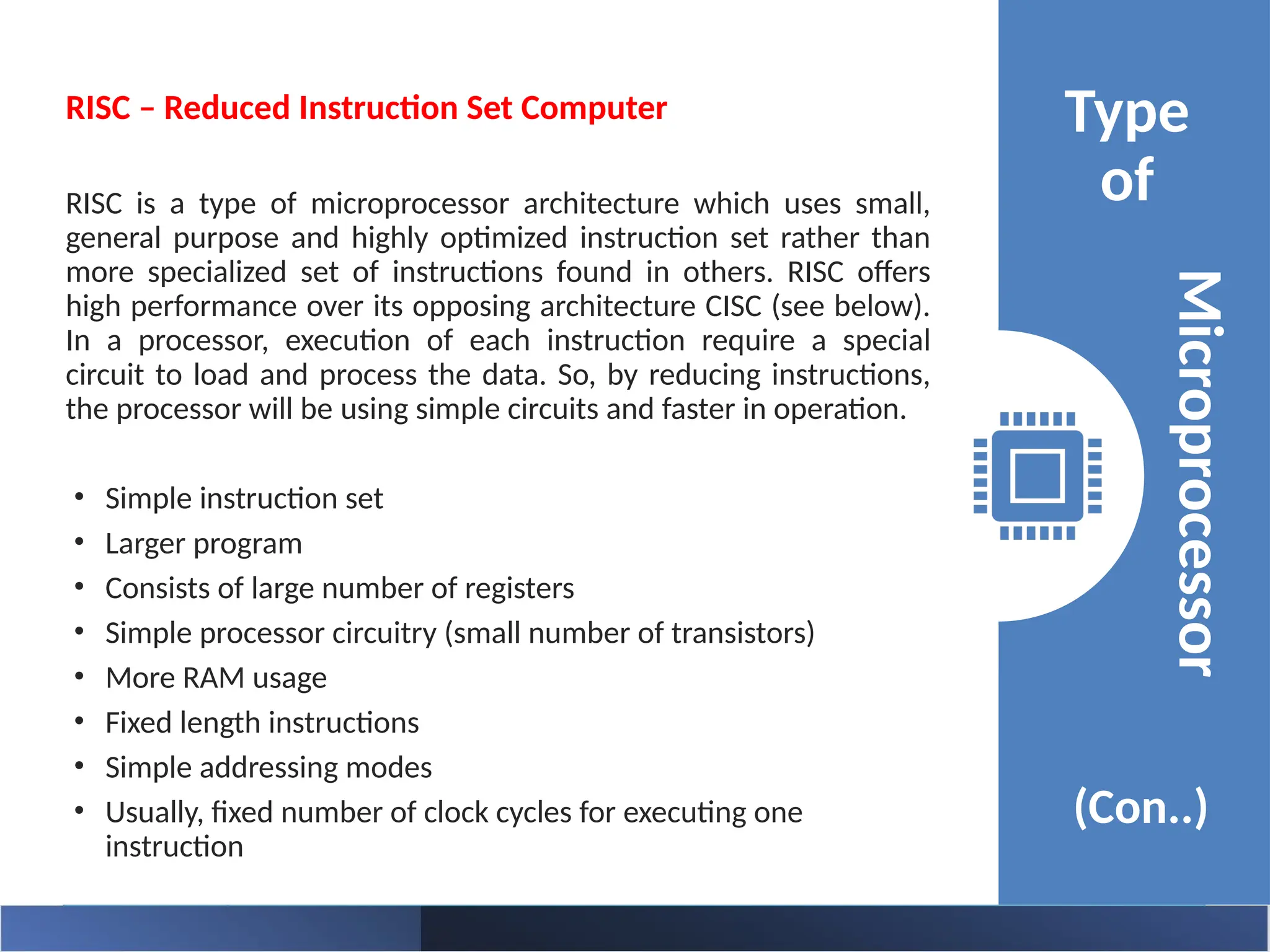 Type
of
(Con..)
Microprocessor
RISC – Reduced Instruction Set Computer
RISC is a type of microprocessor architecture which uses small,
general purpose and highly optimized instruction set rather than
more specialized set of instructions found in others. RISC offers
high performance over its opposing architecture CISC (see below).
In a processor, execution of each instruction require a special
circuit to load and process the data. So, by reducing instructions,
the processor will be using simple circuits and faster in operation.
• Simple instruction set
• Larger program
• Consists of large number of registers
• Simple processor circuitry (small number of transistors)
• More RAM usage
• Fixed length instructions
• Simple addressing modes
• Usually, fixed number of clock cycles for executing one
instruction
 