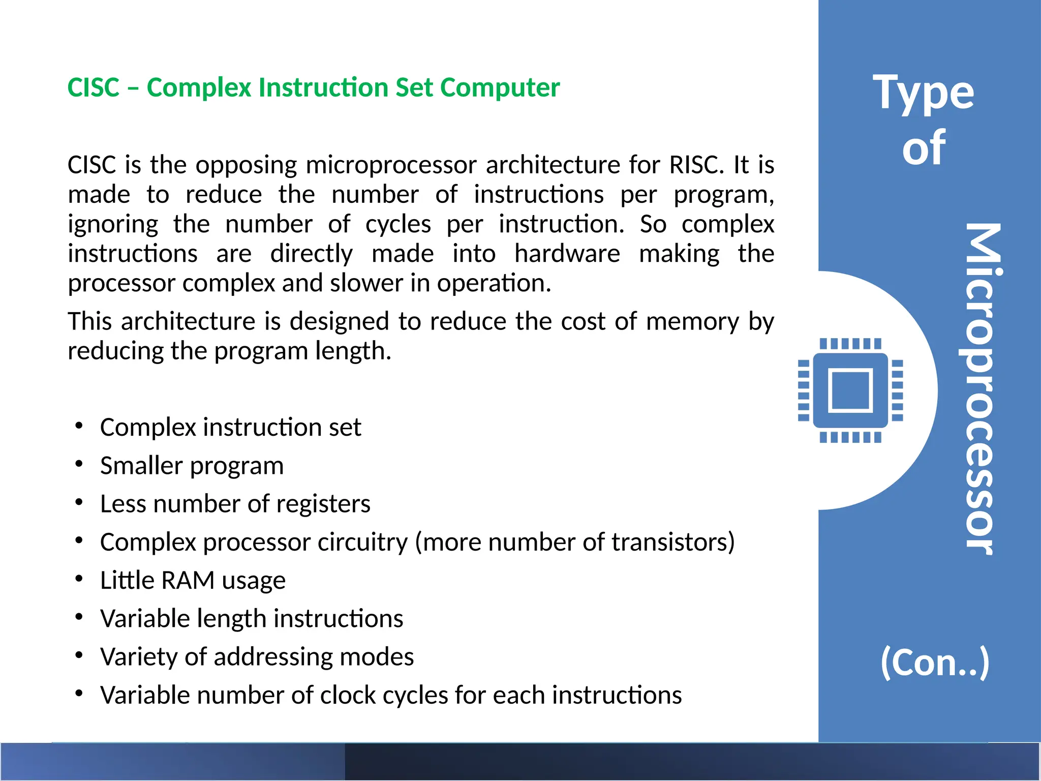 Type
of
(Con..)
Microprocessor
CISC – Complex Instruction Set Computer
CISC is the opposing microprocessor architecture for RISC. It is
made to reduce the number of instructions per program,
ignoring the number of cycles per instruction. So complex
instructions are directly made into hardware making the
processor complex and slower in operation.
This architecture is designed to reduce the cost of memory by
reducing the program length.
• Complex instruction set
• Smaller program
• Less number of registers
• Complex processor circuitry (more number of transistors)
• Little RAM usage
• Variable length instructions
• Variety of addressing modes
• Variable number of clock cycles for each instructions
 
