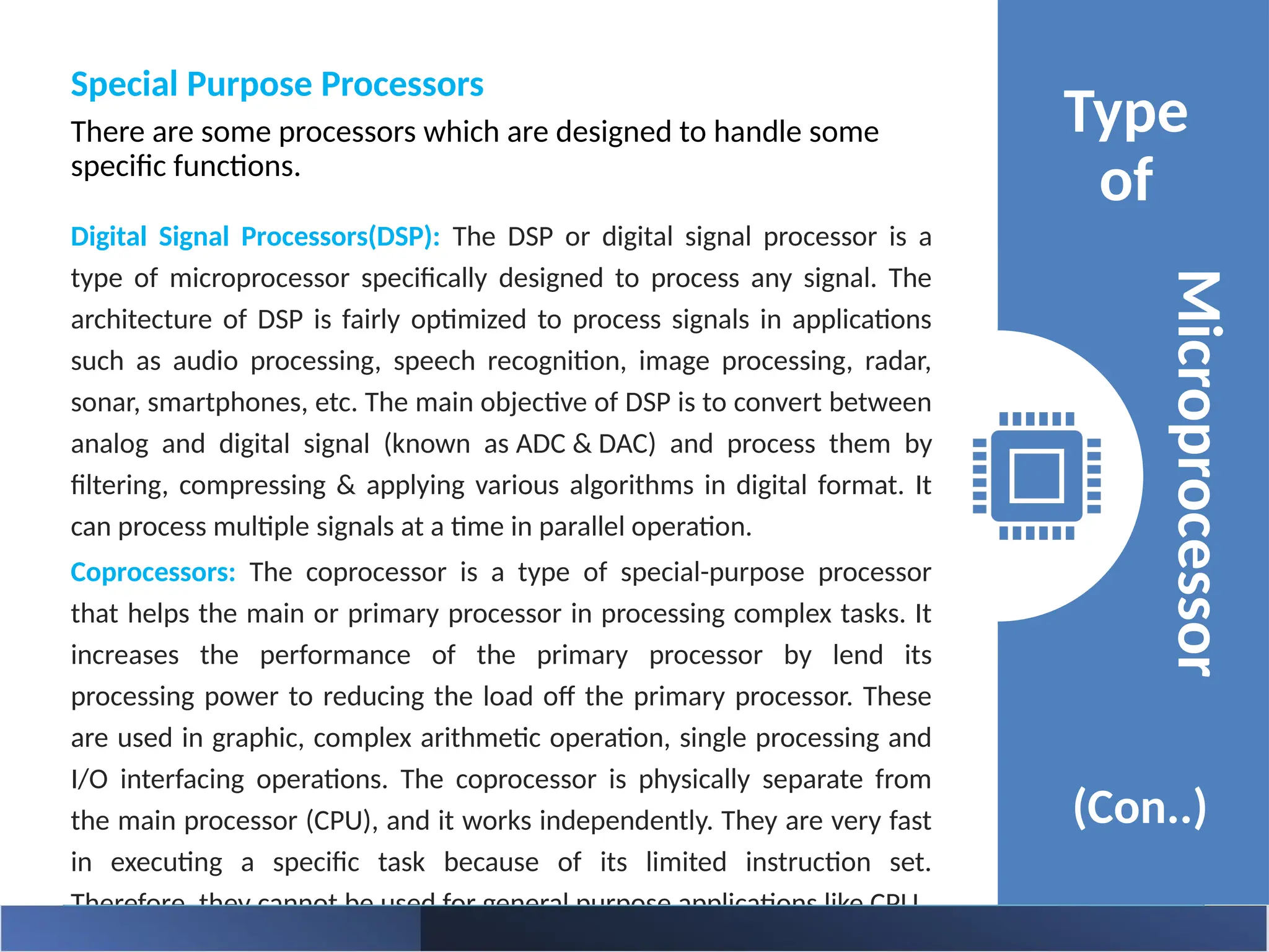 Special Purpose Processors
There are some processors which are designed to handle some
specific functions.
Type
of
(Con..)
Microprocessor
Digital Signal Processors(DSP): The DSP or digital signal processor is a
type of microprocessor specifically designed to process any signal. The
architecture of DSP is fairly optimized to process signals in applications
such as audio processing, speech recognition, image processing, radar,
sonar, smartphones, etc. The main objective of DSP is to convert between
analog and digital signal (known as ADC & DAC) and process them by
filtering, compressing & applying various algorithms in digital format. It
can process multiple signals at a time in parallel operation.
Coprocessors: The coprocessor is a type of special-purpose processor
that helps the main or primary processor in processing complex tasks. It
increases the performance of the primary processor by lend its
processing power to reducing the load off the primary processor. These
are used in graphic, complex arithmetic operation, single processing and
I/O interfacing operations. The coprocessor is physically separate from
the main processor (CPU), and it works independently. They are very fast
in executing a specific task because of its limited instruction set.
Therefore, they cannot be used for general purpose applications like CPU.
 
