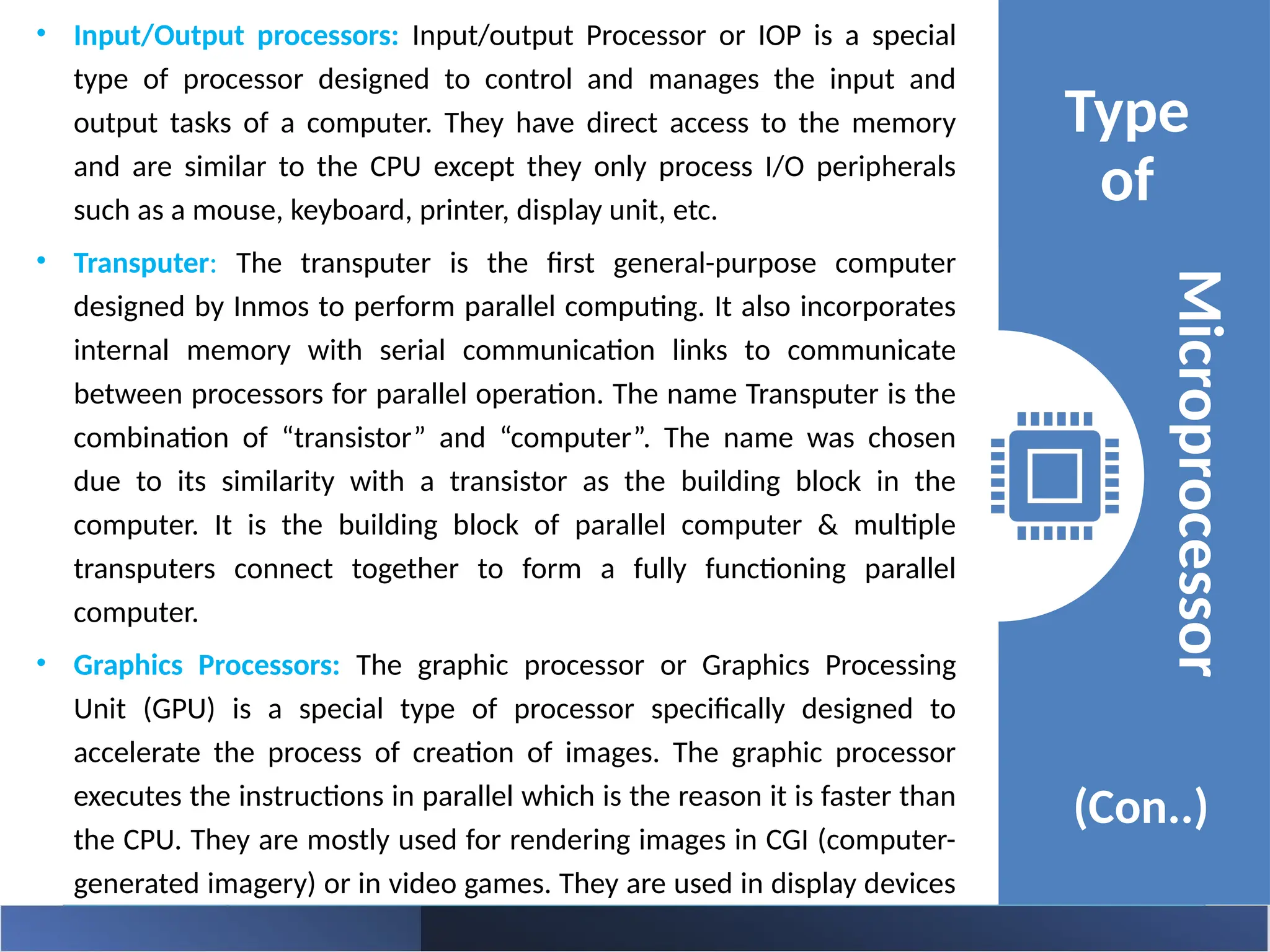 • Input/Output processors: Input/output Processor or IOP is a special
type of processor designed to control and manages the input and
output tasks of a computer. They have direct access to the memory
and are similar to the CPU except they only process I/O peripherals
such as a mouse, keyboard, printer, display unit, etc.
• Transputer: The transputer is the first general-purpose computer
designed by Inmos to perform parallel computing. It also incorporates
internal memory with serial communication links to communicate
between processors for parallel operation. The name Transputer is the
combination of “transistor” and “computer”. The name was chosen
due to its similarity with a transistor as the building block in the
computer. It is the building block of parallel computer & multiple
transputers connect together to form a fully functioning parallel
computer.
• Graphics Processors: The graphic processor or Graphics Processing
Unit (GPU) is a special type of processor specifically designed to
accelerate the process of creation of images. The graphic processor
executes the instructions in parallel which is the reason it is faster than
the CPU. They are mostly used for rendering images in CGI (computer-
generated imagery) or in video games. They are used in display devices
such as smartphones, computers, gaming consoles, etc.
Type
of
(Con..)
Microprocessor
 