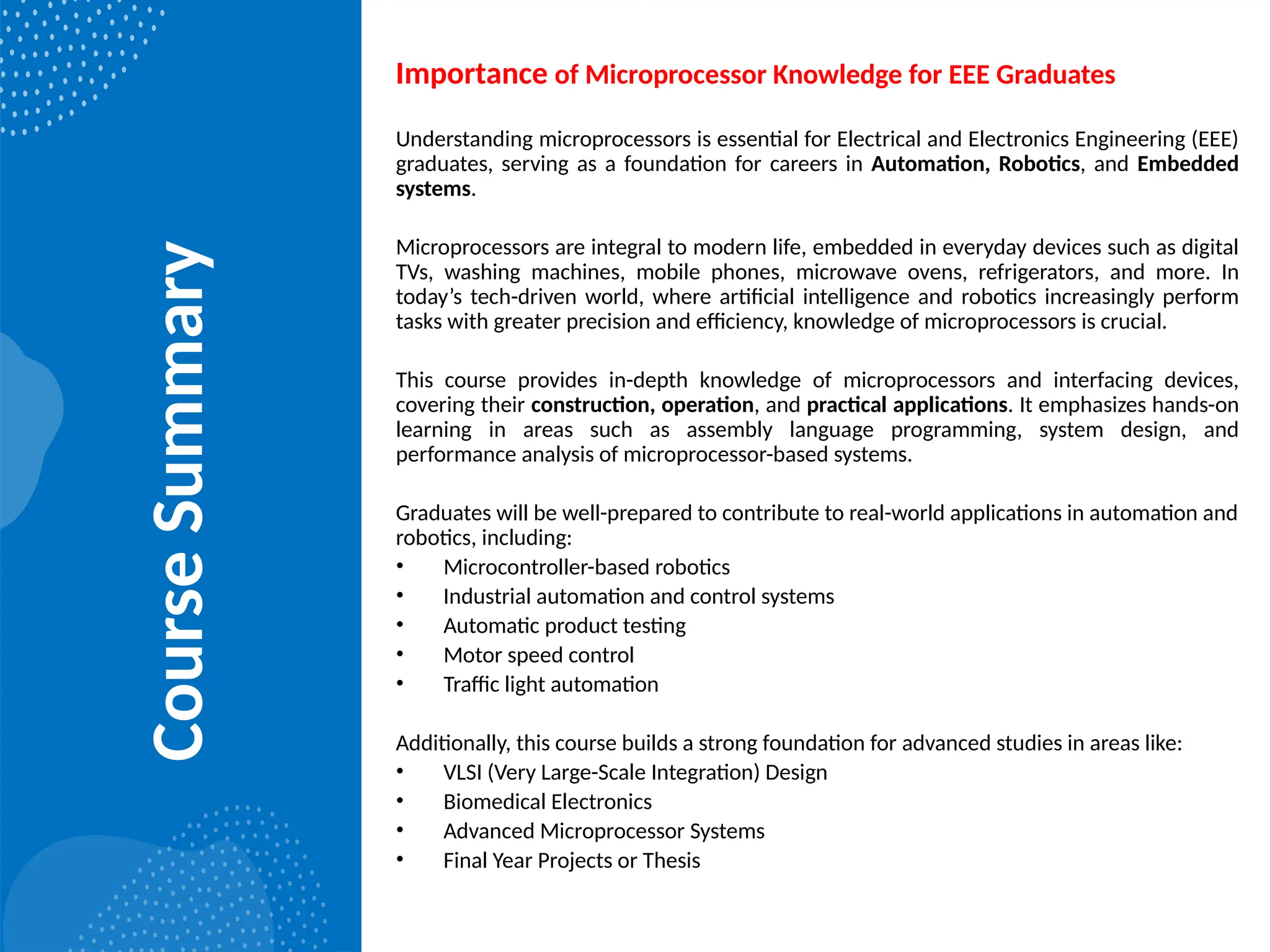 Course
Summary
Importance of Microprocessor Knowledge for EEE Graduates
Understanding microprocessors is essential for Electrical and Electronics Engineering (EEE)
graduates, serving as a foundation for careers in Automation, Robotics, and Embedded
systems.
Microprocessors are integral to modern life, embedded in everyday devices such as digital
TVs, washing machines, mobile phones, microwave ovens, refrigerators, and more. In
today’s tech-driven world, where artificial intelligence and robotics increasingly perform
tasks with greater precision and efficiency, knowledge of microprocessors is crucial.
This course provides in-depth knowledge of microprocessors and interfacing devices,
covering their construction, operation, and practical applications. It emphasizes hands-on
learning in areas such as assembly language programming, system design, and
performance analysis of microprocessor-based systems.
Graduates will be well-prepared to contribute to real-world applications in automation and
robotics, including:
• Microcontroller-based robotics
• Industrial automation and control systems
• Automatic product testing
• Motor speed control
• Traffic light automation
Additionally, this course builds a strong foundation for advanced studies in areas like:
• VLSI (Very Large-Scale Integration) Design
• Biomedical Electronics
• Advanced Microprocessor Systems
• Final Year Projects or Thesis
 