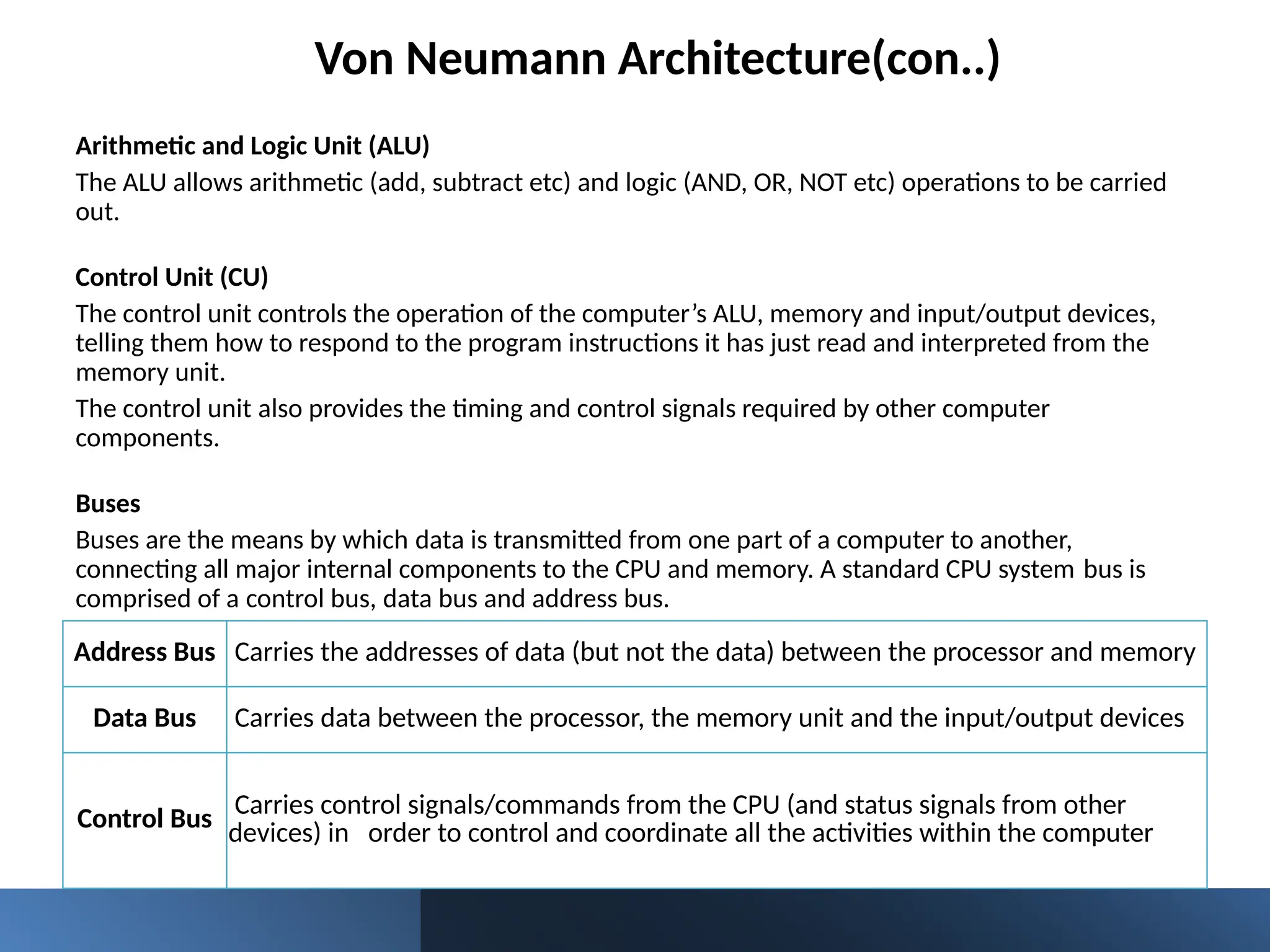 Von Neumann Architecture(con..)
Arithmetic and Logic Unit (ALU)
The ALU allows arithmetic (add, subtract etc) and logic (AND, OR, NOT etc) operations to be carried
out.
Control Unit (CU)
The control unit controls the operation of the computer’s ALU, memory and input/output devices,
telling them how to respond to the program instructions it has just read and interpreted from the
memory unit.
The control unit also provides the timing and control signals required by other computer
components.
Buses
Buses are the means by which data is transmitted from one part of a computer to another,
connecting all major internal components to the CPU and memory. A standard CPU system bus is
comprised of a control bus, data bus and address bus.
Address Bus Carries the addresses of data (but not the data) between the processor and memory
Data Bus Carries data between the processor, the memory unit and the input/output devices
Control Bus Carries control signals/commands from the CPU (and status signals from other
devices) in order to control and coordinate all the activities within the computer
 