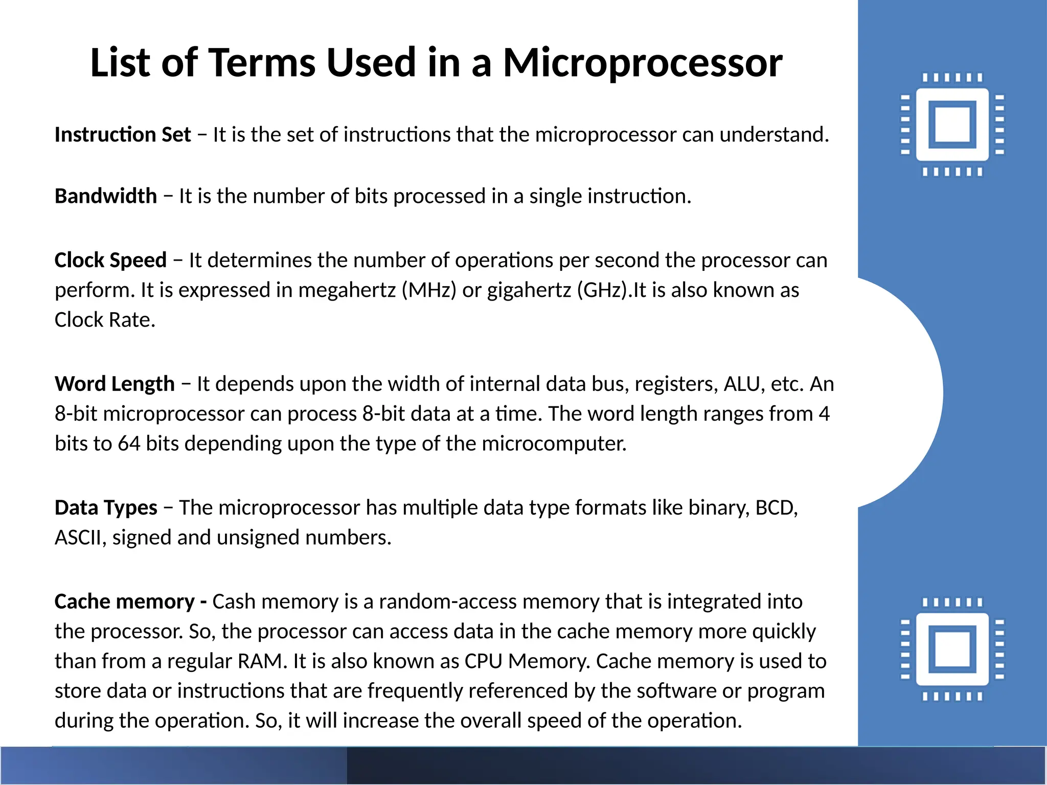 Instruction Set − It is the set of instructions that the microprocessor can understand.
Bandwidth − It is the number of bits processed in a single instruction.
Clock Speed − It determines the number of operations per second the processor can
perform. It is expressed in megahertz (MHz) or gigahertz (GHz).It is also known as
Clock Rate.
Word Length − It depends upon the width of internal data bus, registers, ALU, etc. An
8-bit microprocessor can process 8-bit data at a time. The word length ranges from 4
bits to 64 bits depending upon the type of the microcomputer.
Data Types − The microprocessor has multiple data type formats like binary, BCD,
ASCII, signed and unsigned numbers.
Cache memory - Cash memory is a random-access memory that is integrated into
the processor. So, the processor can access data in the cache memory more quickly
than from a regular RAM. It is also known as CPU Memory. Cache memory is used to
store data or instructions that are frequently referenced by the software or program
during the operation. So, it will increase the overall speed of the operation.
List of Terms Used in a Microprocessor
 