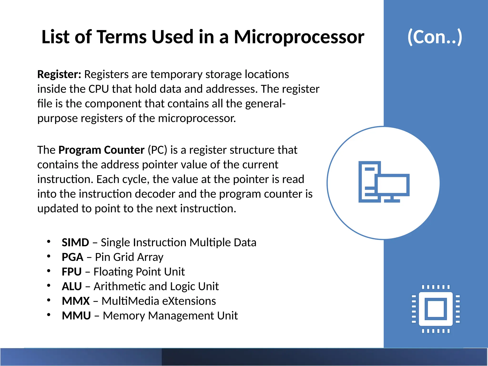 Register: Registers are temporary storage locations
inside the CPU that hold data and addresses. The register
file is the component that contains all the general-
purpose registers of the microprocessor.
The Program Counter (PC) is a register structure that
contains the address pointer value of the current
instruction. Each cycle, the value at the pointer is read
into the instruction decoder and the program counter is
updated to point to the next instruction.
List of Terms Used in a Microprocessor (Con..)
• SIMD – Single Instruction Multiple Data
• PGA – Pin Grid Array
• FPU – Floating Point Unit
• ALU – Arithmetic and Logic Unit
• MMX – MultiMedia eXtensions
• MMU – Memory Management Unit
 