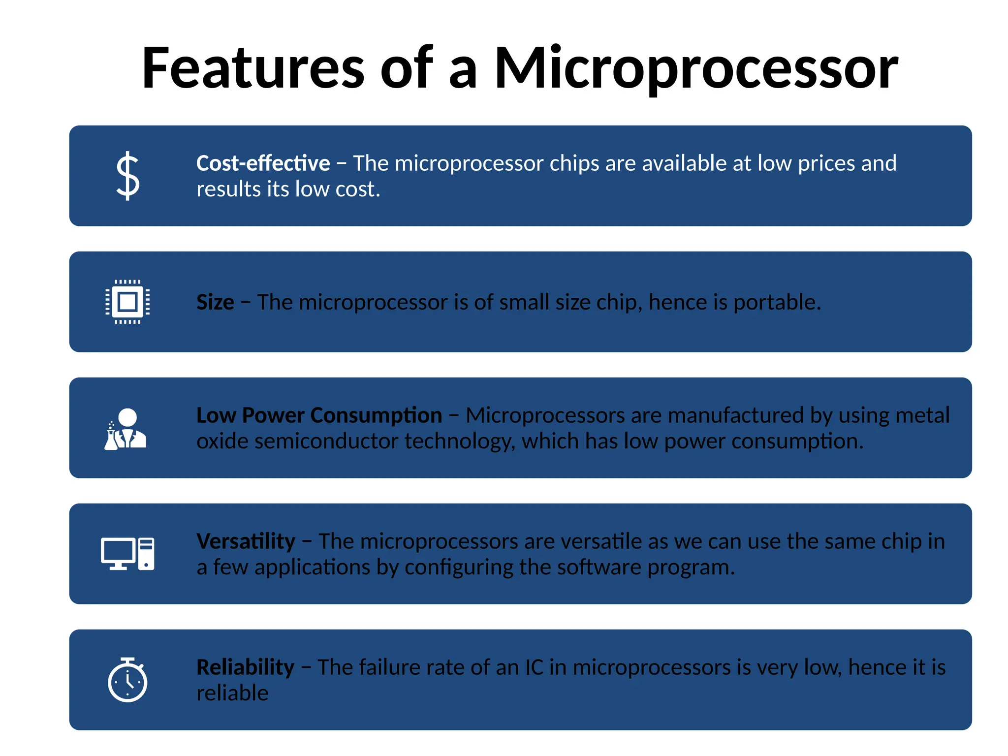 Features of a Microprocessor
Cost-effective − The microprocessor chips are available at low prices and
results its low cost.
Size − The microprocessor is of small size chip, hence is portable.
Low Power Consumption − Microprocessors are manufactured by using metal
oxide semiconductor technology, which has low power consumption.
Versatility − The microprocessors are versatile as we can use the same chip in
a few applications by configuring the software program.
Reliability − The failure rate of an IC in microprocessors is very low, hence it is
reliable
 