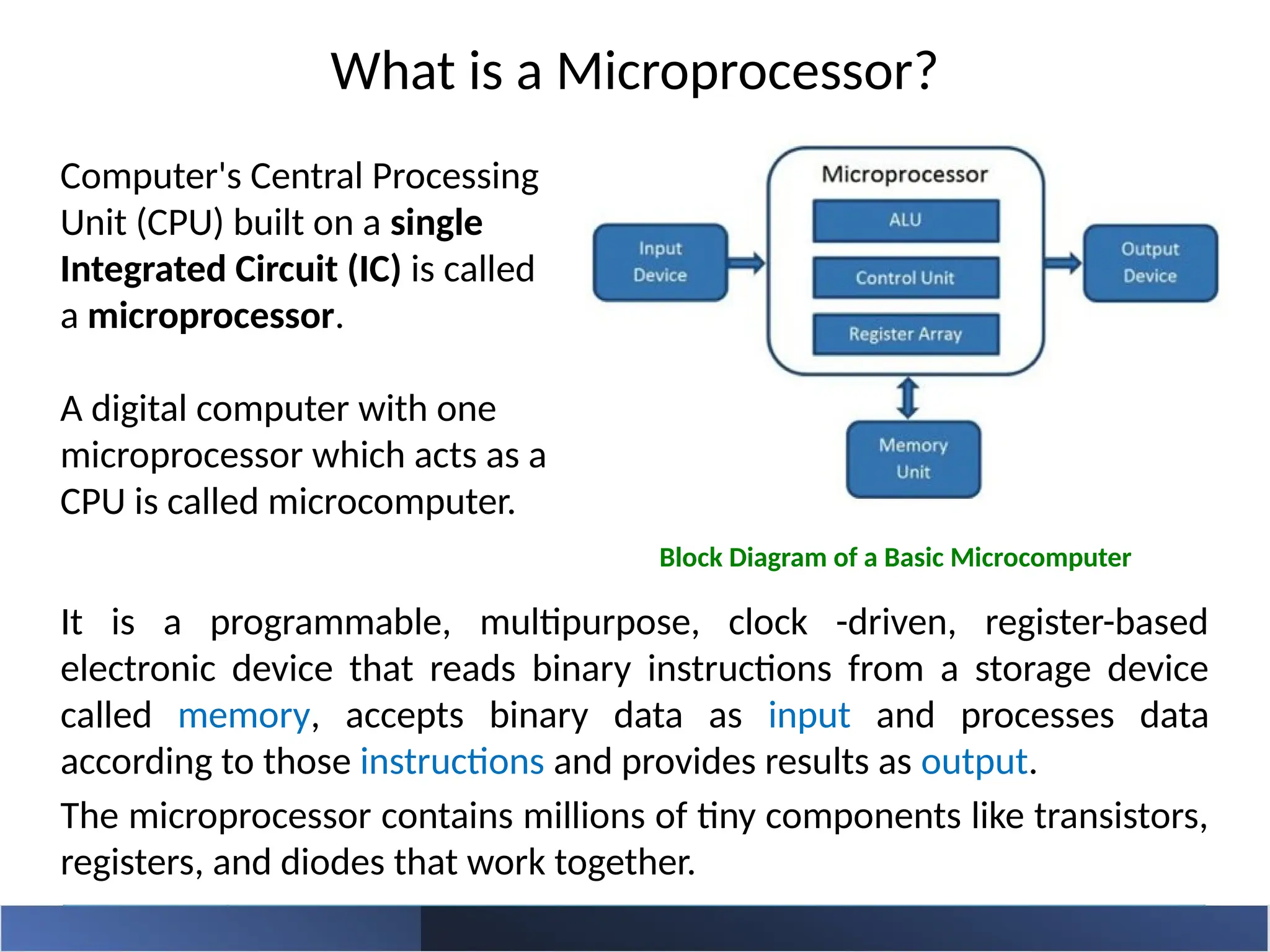 What is a Microprocessor?
It is a programmable, multipurpose, clock -driven, register-based
electronic device that reads binary instructions from a storage device
called memory, accepts binary data as input and processes data
according to those instructions and provides results as output.
The microprocessor contains millions of tiny components like transistors,
registers, and diodes that work together.
Computer's Central Processing
Unit (CPU) built on a single
Integrated Circuit (IC) is called
a microprocessor.
A digital computer with one
microprocessor which acts as a
CPU is called microcomputer.
Block Diagram of a Basic Microcomputer
 