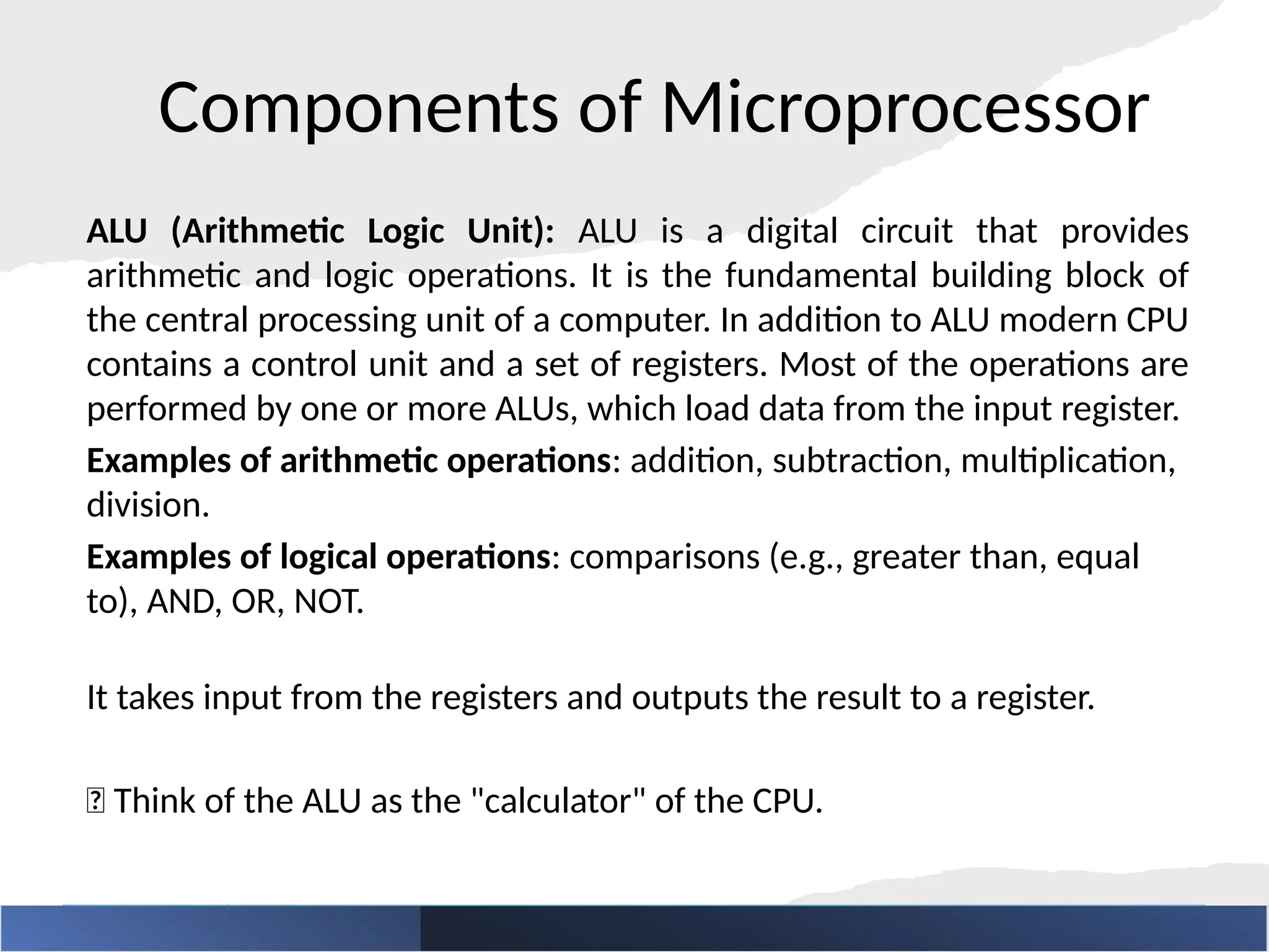 Components of Microprocessor
ALU (Arithmetic Logic Unit): ALU is a digital circuit that provides
arithmetic and logic operations. It is the fundamental building block of
the central processing unit of a computer. In addition to ALU modern CPU
contains a control unit and a set of registers. Most of the operations are
performed by one or more ALUs, which load data from the input register.
Examples of arithmetic operations: addition, subtraction, multiplication,
division.
Examples of logical operations: comparisons (e.g., greater than, equal
to), AND, OR, NOT.
It takes input from the registers and outputs the result to a register.
🧠 Think of the ALU as the "calculator" of the CPU.
 