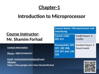 Introduction to Microprocessor
Course Instructor:
Mr. Shamim Forhad
Course Name: Microprocessor and
Interfacing
Course code:
EEE 311
Credit hours: 3
credits
Prerequisite: EEE
207, EEE 208,
CSE 101 and, CSE
102
Contact hours: 3
hours/week
Chapter-1
Contact Information
Phone: +8801954404547
Email: mrshamimforhad@gmail.com
Website:
https://sites.google.com/view/shamimforhad
 