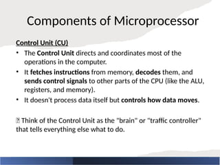Components of Microprocessor
Control Unit (CU)
• The Control Unit directs and coordinates most of the
operations in the computer.
• It fetches instructions from memory, decodes them, and
sends control signals to other parts of the CPU (like the ALU,
registers, and memory).
• It doesn't process data itself but controls how data moves.
🧠 Think of the Control Unit as the "brain" or "traffic controller"
that tells everything else what to do.
 