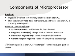 Components of Microprocessor
Register
• Registers are small, fast memory locations inside the CPU.
• They temporarily hold data, instructions, or addresses that the CPU is
currently working with.
Common types of registers:
• Accumulator (ACC) – stores results from the ALU.
• Program Counter (PC) – keeps track of the next instruction.
• Instruction Register (IR) – stores the current instruction.
• General Purpose Registers – used for temporary data storage.
🧠 Think of registers as the CPU’s “scratchpad” – small but super quick to
access.
 