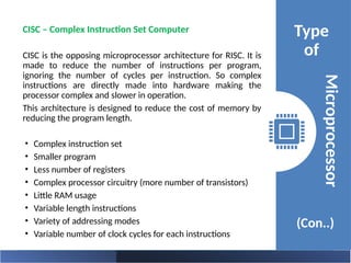 Type
of
(Con..)
Microprocessor
CISC – Complex Instruction Set Computer
CISC is the opposing microprocessor architecture for RISC. It is
made to reduce the number of instructions per program,
ignoring the number of cycles per instruction. So complex
instructions are directly made into hardware making the
processor complex and slower in operation.
This architecture is designed to reduce the cost of memory by
reducing the program length.
• Complex instruction set
• Smaller program
• Less number of registers
• Complex processor circuitry (more number of transistors)
• Little RAM usage
• Variable length instructions
• Variety of addressing modes
• Variable number of clock cycles for each instructions
 