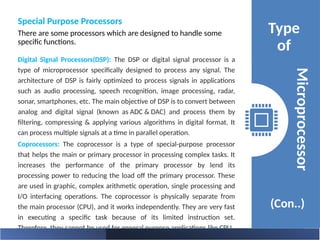 Special Purpose Processors
There are some processors which are designed to handle some
specific functions.
Type
of
(Con..)
Microprocessor
Digital Signal Processors(DSP): The DSP or digital signal processor is a
type of microprocessor specifically designed to process any signal. The
architecture of DSP is fairly optimized to process signals in applications
such as audio processing, speech recognition, image processing, radar,
sonar, smartphones, etc. The main objective of DSP is to convert between
analog and digital signal (known as ADC & DAC) and process them by
filtering, compressing & applying various algorithms in digital format. It
can process multiple signals at a time in parallel operation.
Coprocessors: The coprocessor is a type of special-purpose processor
that helps the main or primary processor in processing complex tasks. It
increases the performance of the primary processor by lend its
processing power to reducing the load off the primary processor. These
are used in graphic, complex arithmetic operation, single processing and
I/O interfacing operations. The coprocessor is physically separate from
the main processor (CPU), and it works independently. They are very fast
in executing a specific task because of its limited instruction set.
Therefore, they cannot be used for general purpose applications like CPU.
 