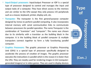 • Input/Output processors: Input/output Processor or IOP is a special
type of processor designed to control and manages the input and
output tasks of a computer. They have direct access to the memory
and are similar to the CPU except they only process I/O peripherals
such as a mouse, keyboard, printer, display unit, etc.
• Transputer: The transputer is the first general-purpose computer
designed by Inmos to perform parallel computing. It also incorporates
internal memory with serial communication links to communicate
between processors for parallel operation. The name Transputer is the
combination of “transistor” and “computer”. The name was chosen
due to its similarity with a transistor as the building block in the
computer. It is the building block of parallel computer & multiple
transputers connect together to form a fully functioning parallel
computer.
• Graphics Processors: The graphic processor or Graphics Processing
Unit (GPU) is a special type of processor specifically designed to
accelerate the process of creation of images. The graphic processor
executes the instructions in parallel which is the reason it is faster than
the CPU. They are mostly used for rendering images in CGI (computer-
generated imagery) or in video games. They are used in display devices
such as smartphones, computers, gaming consoles, etc.
Type
of
(Con..)
Microprocessor
 