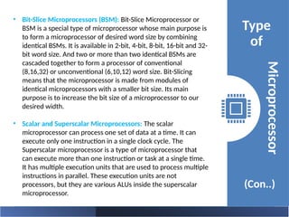 • Bit-Slice Microprocessors (BSM): Bit-Slice Microprocessor or
BSM is a special type of microprocessor whose main purpose is
to form a microprocessor of desired word size by combining
identical BSMs. It is available in 2-bit, 4-bit, 8-bit, 16-bit and 32-
bit word size. And two or more than two identical BSMs are
cascaded together to form a processor of conventional
(8,16,32) or unconventional (6,10,12) word size. Bit-Slicing
means that the microprocessor is made from modules of
identical microprocessors with a smaller bit size. Its main
purpose is to increase the bit size of a microprocessor to our
desired width.
• Scalar and Superscalar Microprocessors: The scalar
microprocessor can process one set of data at a time. It can
execute only one instruction in a single clock cycle. The
Superscalar microprocessor is a type of microprocessor that
can execute more than one instruction or task at a single time.
It has multiple execution units that are used to process multiple
instructions in parallel. These execution units are not
processors, but they are various ALUs inside the superscalar
microprocessor.
Type
of
(Con..)
Microprocessor
 