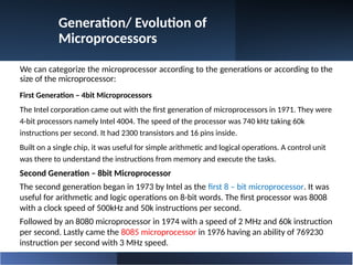 Generation/ Evolution of
Microprocessors
We can categorize the microprocessor according to the generations or according to the
size of the microprocessor:
First Generation – 4bit Microprocessors
The Intel corporation came out with the first generation of microprocessors in 1971. They were
4-bit processors namely Intel 4004. The speed of the processor was 740 kHz taking 60k
instructions per second. It had 2300 transistors and 16 pins inside.
Built on a single chip, it was useful for simple arithmetic and logical operations. A control unit
was there to understand the instructions from memory and execute the tasks.
Second Generation – 8bit Microprocessor
The second generation began in 1973 by Intel as the first 8 – bit microprocessor. It was
useful for arithmetic and logic operations on 8-bit words. The first processor was 8008
with a clock speed of 500kHz and 50k instructions per second.
Followed by an 8080 microprocessor in 1974 with a speed of 2 MHz and 60k instruction
per second. Lastly came the 8085 microprocessor in 1976 having an ability of 769230
instruction per second with 3 MHz speed.
 