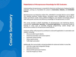 Course
Summary
Importance of Microprocessor Knowledge for EEE Graduates
Understanding microprocessors is essential for Electrical and Electronics Engineering (EEE)
graduates, serving as a foundation for careers in Automation, Robotics, and Embedded
systems.
Microprocessors are integral to modern life, embedded in everyday devices such as digital
TVs, washing machines, mobile phones, microwave ovens, refrigerators, and more. In
today’s tech-driven world, where artificial intelligence and robotics increasingly perform
tasks with greater precision and efficiency, knowledge of microprocessors is crucial.
This course provides in-depth knowledge of microprocessors and interfacing devices,
covering their construction, operation, and practical applications. It emphasizes hands-on
learning in areas such as assembly language programming, system design, and
performance analysis of microprocessor-based systems.
Graduates will be well-prepared to contribute to real-world applications in automation and
robotics, including:
• Microcontroller-based robotics
• Industrial automation and control systems
• Automatic product testing
• Motor speed control
• Traffic light automation
Additionally, this course builds a strong foundation for advanced studies in areas like:
• VLSI (Very Large-Scale Integration) Design
• Biomedical Electronics
• Advanced Microprocessor Systems
• Final Year Projects or Thesis
 