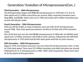 Third Generation – 16bit Microprocessor
The third generation began with 8086-88 microprocessors in 1978 with 4.77, 8 & 10
MHz speed and 2.5 million instructions per second. Other important inventions were
Zilog Z800, and 80286, which came out in 1982 and could read 4 million instructions per
second with 68 pins inside.
Fourth Generation – 32bit Microprocessors
Intel was still the leader as many companies came out with 32-bit microprocessors
around 1986. Their clock speed was between 16 MHz to 33 MHz with 275k transistors
inside.
One of the first ones was the Intel 80486 microprocessor of 1986 with 16-100MHz clock
speed and 1.2 Million transistors with 8 KB of cache memory. Followed by the PENTIUM
microprocessor in 1993 which had 66 MHz clock speed and 8-bit of cache memory.
Generation/ Evolution of Microprocessors(Con..)
Fifth Generation – 64bit Microprocessors
Began in 1995, the Pentium processor was one of the first 64-bit processors with 1.2 GHz
to 3 GHz clock speed. There were 291 Million transistors and 64kb instruction per second.
Followed by i3, i5, i7 microprocessors in 2007, 2009, 2010 respectively. These were some
of the key points of this generation.
 