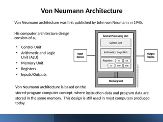 Von Neumann Architecture
Von Neumann architecture was first published by John von Neumann in 1945.
instruction data and program data are
• Control Unit
• Arithmetic and Logic
Unit (ALU)
• Memory Unit
• Registers
• Inputs/Outputs
His computer architecture design
consists of a,
Von Neumann architecture is based on the
stored-program computer concept, where
stored in the same memory. This design is still used in most computers produced
today.
 