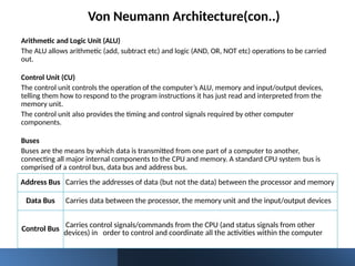 Von Neumann Architecture(con..)
Arithmetic and Logic Unit (ALU)
The ALU allows arithmetic (add, subtract etc) and logic (AND, OR, NOT etc) operations to be carried
out.
Control Unit (CU)
The control unit controls the operation of the computer’s ALU, memory and input/output devices,
telling them how to respond to the program instructions it has just read and interpreted from the
memory unit.
The control unit also provides the timing and control signals required by other computer
components.
Buses
Buses are the means by which data is transmitted from one part of a computer to another,
connecting all major internal components to the CPU and memory. A standard CPU system bus is
comprised of a control bus, data bus and address bus.
Address Bus Carries the addresses of data (but not the data) between the processor and memory
Data Bus Carries data between the processor, the memory unit and the input/output devices
Control Bus Carries control signals/commands from the CPU (and status signals from other
devices) in order to control and coordinate all the activities within the computer
 