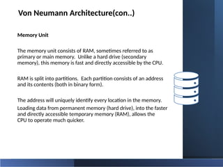 Von Neumann Architecture(con..)
Memory Unit
The memory unit consists of RAM, sometimes referred to as
primary or main memory. Unlike a hard drive (secondary
memory), this memory is fast and directly accessible by the CPU.
RAM is split into partitions. Each partition consists of an address
and its contents (both in binary form).
The address will uniquely identify every location in the memory.
Loading data from permanent memory (hard drive), into the faster
and directly accessible temporary memory (RAM), allows the
CPU to operate much quicker.
 