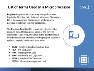 Register: Registers are temporary storage locations
inside the CPU that hold data and addresses. The register
file is the component that contains all the general-
purpose registers of the microprocessor.
The Program Counter (PC) is a register structure that
contains the address pointer value of the current
instruction. Each cycle, the value at the pointer is read
into the instruction decoder and the program counter is
updated to point to the next instruction.
List of Terms Used in a Microprocessor (Con..)
• SIMD – Single Instruction Multiple Data
• PGA – Pin Grid Array
• FPU – Floating Point Unit
• ALU – Arithmetic and Logic Unit
• MMX – MultiMedia eXtensions
• MMU – Memory Management Unit
 