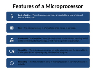 Features of a Microprocessor
Cost-effective − The microprocessor chips are available at low prices and
results its low cost.
Size − The microprocessor is of small size chip, hence is portable.
Low Power Consumption − Microprocessors are manufactured by using metal
oxide semiconductor technology, which has low power consumption.
Versatility − The microprocessors are versatile as we can use the same chip in
a few applications by configuring the software program.
Reliability − The failure rate of an IC in microprocessors is very low, hence it is
reliable
 