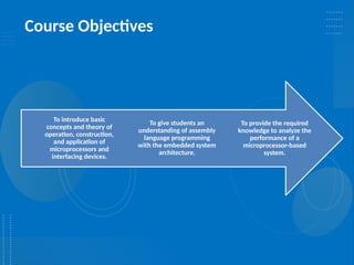 Course Objectives
To provide the required
knowledge to analyze the
performance of a
microprocessor-based
system.
To give students an
understanding of assembly
language programming
with the embedded system
architecture.
To introduce basic
concepts and theory of
operation, construction,
and application of
microprocessors and
interfacing devices.
 