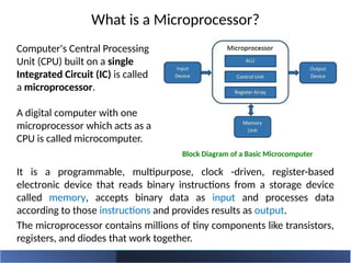 What is a Microprocessor?
It is a programmable, multipurpose, clock -driven, register-based
electronic device that reads binary instructions from a storage device
called memory, accepts binary data as input and processes data
according to those instructions and provides results as output.
The microprocessor contains millions of tiny components like transistors,
registers, and diodes that work together.
Computer's Central Processing
Unit (CPU) built on a single
Integrated Circuit (IC) is called
a microprocessor.
A digital computer with one
microprocessor which acts as a
CPU is called microcomputer.
Block Diagram of a Basic Microcomputer
 