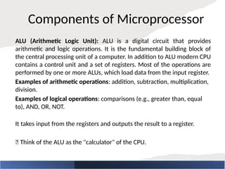 Components of Microprocessor
ALU (Arithmetic Logic Unit): ALU is a digital circuit that provides
arithmetic and logic operations. It is the fundamental building block of
the central processing unit of a computer. In addition to ALU modern CPU
contains a control unit and a set of registers. Most of the operations are
performed by one or more ALUs, which load data from the input register.
Examples of arithmetic operations: addition, subtraction, multiplication,
division.
Examples of logical operations: comparisons (e.g., greater than, equal
to), AND, OR, NOT.
It takes input from the registers and outputs the result to a register.
🧠 Think of the ALU as the "calculator" of the CPU.
 