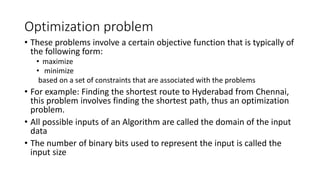 Optimization problem
• These problems involve a certain objective function that is typically of
the following form:
• maximize
• minimize
based on a set of constraints that are associated with the problems
• For example: Finding the shortest route to Hyderabad from Chennai,
this problem involves finding the shortest path, thus an optimization
problem.
• All possible inputs of an Algorithm are called the domain of the input
data
• The number of binary bits used to represent the input is called the
input size
 