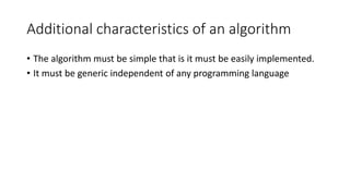 Additional characteristics of an algorithm
• The algorithm must be simple that is it must be easily implemented.
• It must be generic independent of any programming language
 