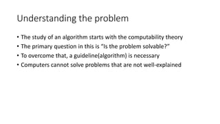 Understanding the problem
• The study of an algorithm starts with the computability theory
• The primary question in this is “Is the problem solvable?”
• To overcome that, a guideline(algorithm) is necessary
• Computers cannot solve problems that are not well-explained
 