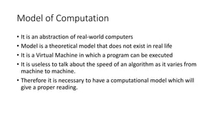 Model of Computation
• It is an abstraction of real-world computers
• Model is a theoretical model that does not exist in real life
• It is a Virtual Machine in which a program can be executed
• It is useless to talk about the speed of an algorithm as it varies from
machine to machine.
• Therefore it is necessary to have a computational model which will
give a proper reading.
 