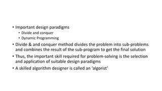 • Important design paradigms
• Divide and conquer
• Dynamic Programming
• Divide & and conquer method divides the problem into sub-problems
and combines the result of the sub-program to get the final solution
• Thus, the important skill required for problem-solving is the selection
and application of suitable design paradigms
• A skilled algorithm designer is called an ‘algorist’
 