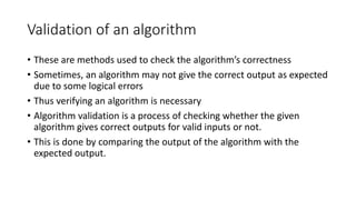Validation of an algorithm
• These are methods used to check the algorithm’s correctness
• Sometimes, an algorithm may not give the correct output as expected
due to some logical errors
• Thus verifying an algorithm is necessary
• Algorithm validation is a process of checking whether the given
algorithm gives correct outputs for valid inputs or not.
• This is done by comparing the output of the algorithm with the
expected output.
 