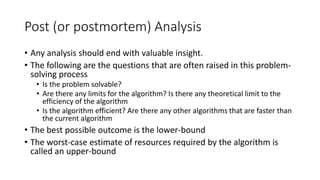 Post (or postmortem) Analysis
• Any analysis should end with valuable insight.
• The following are the questions that are often raised in this problem-
solving process
• Is the problem solvable?
• Are there any limits for the algorithm? Is there any theoretical limit to the
efficiency of the algorithm
• Is the algorithm efficient? Are there any other algorithms that are faster than
the current algorithm
• The best possible outcome is the lower-bound
• The worst-case estimate of resources required by the algorithm is
called an upper-bound
 