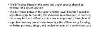 • The difference between the lower and upper bounds should be
minimal for a better solution
• The difference between the upper and the lower bounds is called an
algorithmic gap. Technically, this should be zero. However, in practice,
there may be a vast difference between an upper and a lower bound
• a problem-solving process tries to reduce this difference by focusing
on better planning, design, and implementation on a continuous base
 