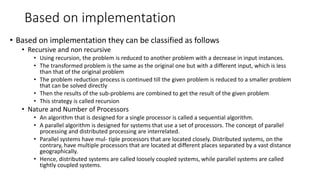 Based on implementation
• Based on implementation they can be classified as follows
• Recursive and non recursive
• Using recursion, the problem is reduced to another problem with a decrease in input instances.
• The transformed problem is the same as the original one but with a different input, which is less
than that of the original problem
• The problem reduction process is continued till the given problem is reduced to a smaller problem
that can be solved directly
• Then the results of the sub-problems are combined to get the result of the given problem
• This strategy is called recursion
• Nature and Number of Processors
• An algorithm that is designed for a single processor is called a sequential algorithm.
• A parallel algorithm is designed for systems that use a set of processors. The concept of parallel
processing and distributed processing are interrelated.
• Parallel systems have mul- tiple processors that are located closely. Distributed systems, on the
contrary, have multiple processors that are located at different places separated by a vast distance
geographically.
• Hence, distributed systems are called loosely coupled systems, while parallel systems are called
tightly coupled systems.
 