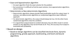 • Exact and Approximation algorithm
• An exact algorithm finds the exact solution for the problem
• But sometimes it is difficult to find the exact solution, here approximation algorithms
come in handy
• Deterministic vs Non-deterministic Algorithms
• Deterministic algorithms always provide fixed predictable results for a given input. In
contrast, non-deterministic algorithms or randomized algorithms take a different
approach.
• For deterministic algorithms, the output should always be true. On the other hand,
randomized algorithms relax this condition.
• It is argued that outputs based on random decisions may not often result in correct
answers or the algorithm may not terminate at all. Thus, the accuracy of an output is
associated with probability.
• Based on design
• Based on design algorithms can be classified into brute force, dynamic
programming, greedy approach, backtracking, and brach and bound
algorithms
 