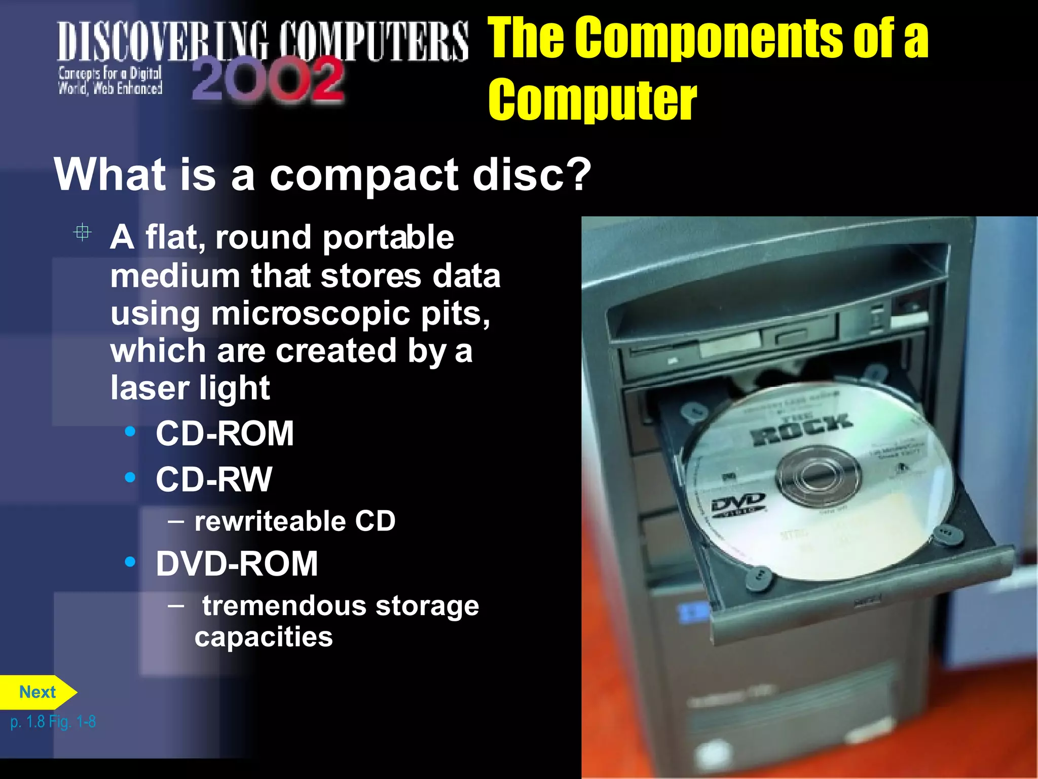 The Components of a Computer What is a compact disc?   A   flat, round portable medium that stores data using microscopic pits, which are created by a laser light  CD-ROM CD-RW  rewriteable CD DVD-ROM  tremendous storage capacities p. 1.8 Fig. 1-8 Next 