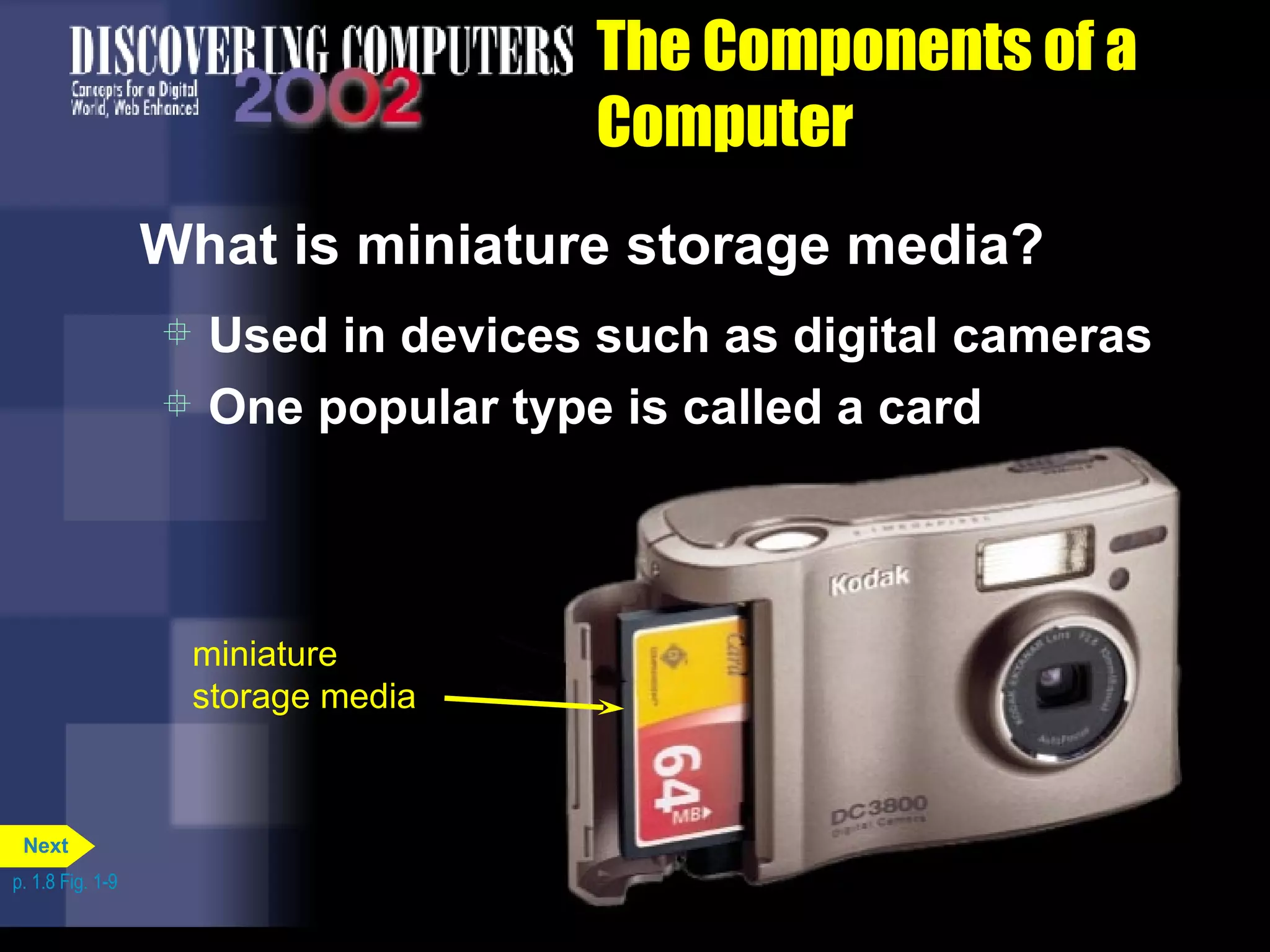 The Components of a Computer What is miniature storage media? Used in devices such as digital cameras One popular type is called a card p. 1.8 Fig. 1-9 miniature storage media Next 