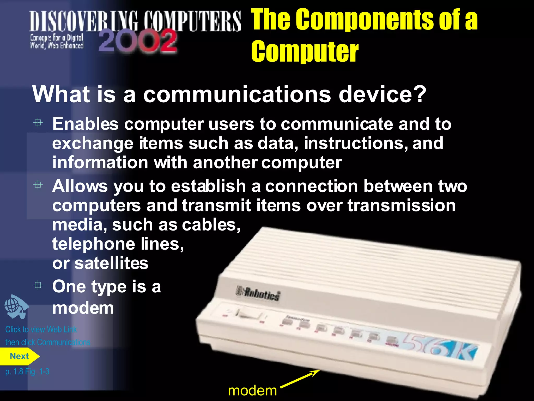 The Components of a Computer What is a communications device? Enables computer users to communicate and to exchange items such as data, instructions, and information with another computer  Allows you to establish a connection between two computers and transmit items over transmission media, such as cables,  telephone lines,  or satellites Click to view Web Link then click Communications Devices One type is a  modem p. 1.8 Fig. 1-3 modem Next 