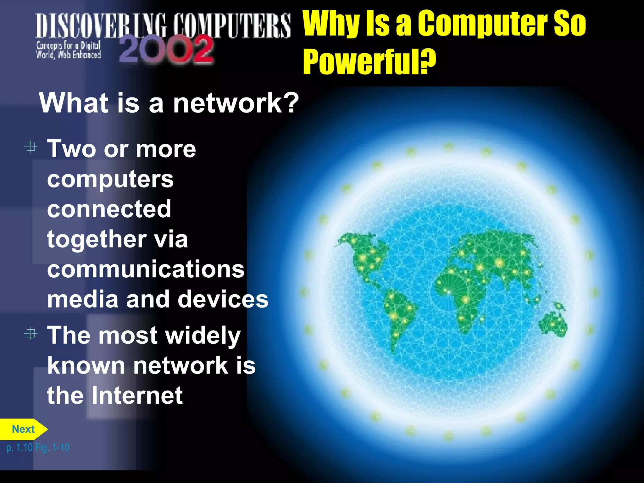 Why Is a Computer So Powerful? What is a network? Two or more computers connected together via communications media and devices The most widely known network is the Internet  p. 1.10 Fig. 1-10 Next 